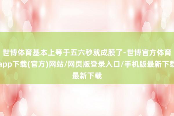 世博体育基本上等于五六秒就成膜了-世博官方体育app下载(官方)网站/网页版登录入口/手机版最新下载