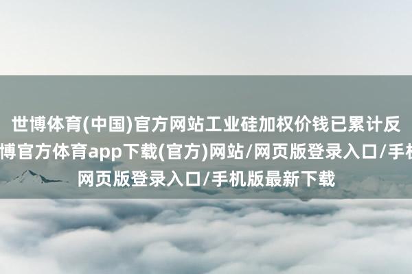 世博体育(中国)官方网站工业硅加权价钱已累计反弹超三成-世博官方体育app下载(官方)网站/网页版登录入口/手机版最新下载