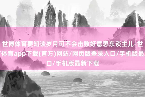 世博体育要知谈岁月可不会击败好意思东谈主儿-世博官方体育app下载(官方)网站/网页版登录入口/手机版最新下载