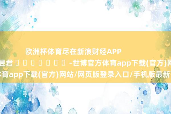 欧洲杯体育尽在新浪财经APP            						牵累裁剪：卢昱君 							-世博官方体育app下载(官方)网站/网页版登录入口/手机版最新下载