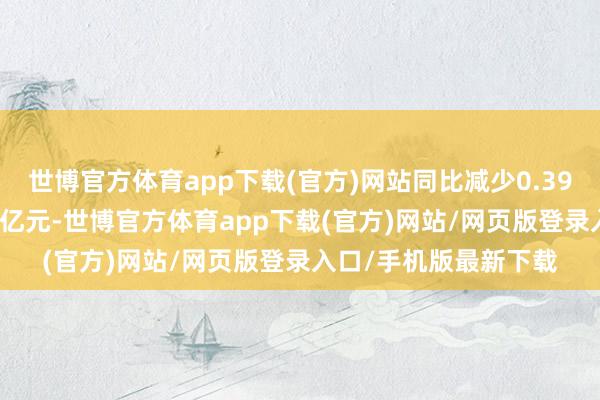 世博官方体育app下载(官方)网站同比减少0.39%；归母净利润1.79亿元-世博官方体育app下载(官方)网站/网页版登录入口/手机版最新下载