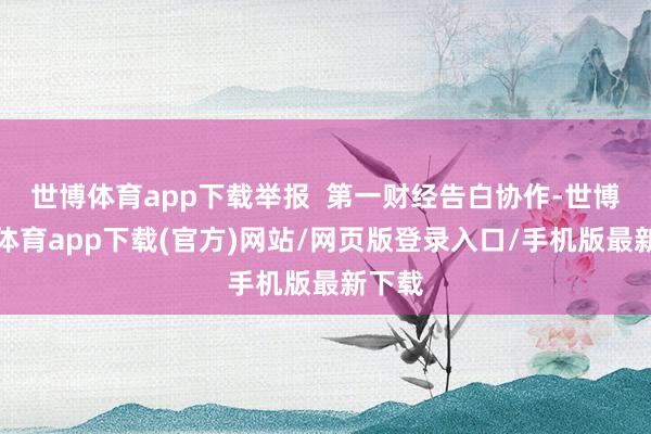 世博体育app下载举报  第一财经告白协作-世博官方体育app下载(官方)网站/网页版登录入口/手机版最新下载