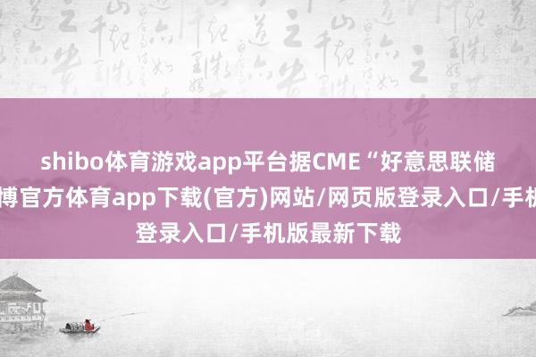 shibo体育游戏app平台　　据CME“好意思联储不雅察”-世博官方体育app下载(官方)网站/网页版登录入口/手机版最新下载