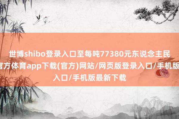 世博shibo登录入口至每吨77380元东说念主民币-世博官方体育app下载(官方)网站/网页版登录入口/手机版最新下载