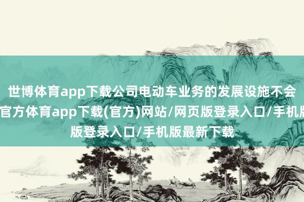 世博体育app下载公司电动车业务的发展设施不会编削-世博官方体育app下载(官方)网站/网页版登录入口/手机版最新下载