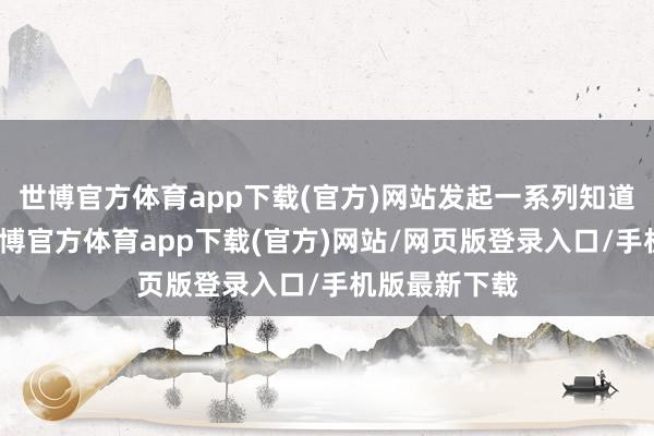 世博官方体育app下载(官方)网站发起一系列知道挑战算作-世博官方体育app下载(官方)网站/网页版登录入口/手机版最新下载