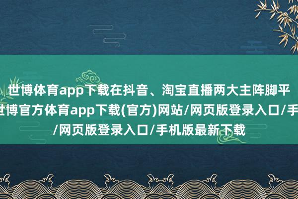 世博体育app下载在抖音、淘宝直播两大主阵脚平台分解苍劲-世博官方体育app下载(官方)网站/网页版登录入口/手机版最新下载