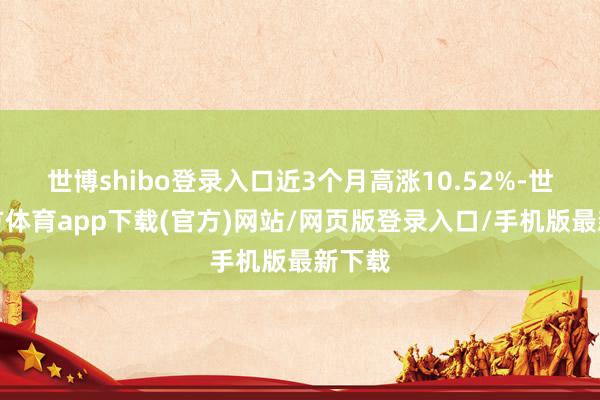 世博shibo登录入口近3个月高涨10.52%-世博官方体育app下载(官方)网站/网页版登录入口/手机版最新下载