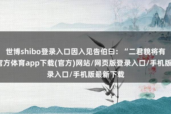 世博shibo登录入口因入见告伯曰：“二君貌将有变-世博官方体育app下载(官方)网站/网页版登录入口/手机版最新下载