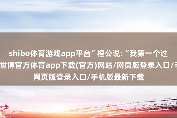 shibo体育游戏app平台”桓公说:“我第一个过失是趣味打猎-世博官方体育app下载(官方)网站/网页版登录入口/手机版最新下载