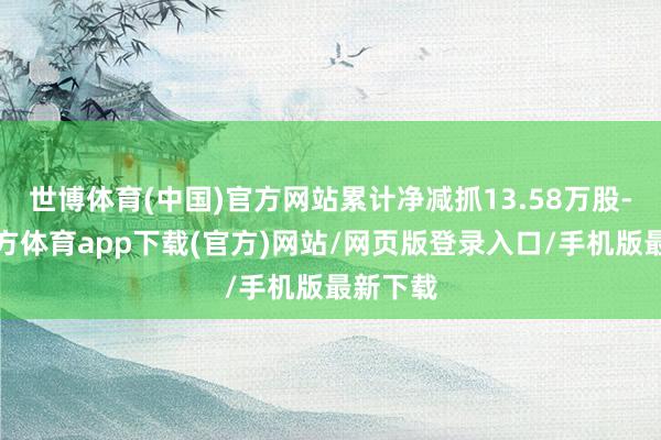 世博体育(中国)官方网站累计净减抓13.58万股-世博官方体育app下载(官方)网站/网页版登录入口/手机版最新下载
