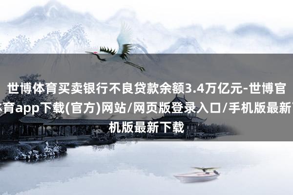 世博体育买卖银行不良贷款余额3.4万亿元-世博官方体育app下载(官方)网站/网页版登录入口/手机版最新下载