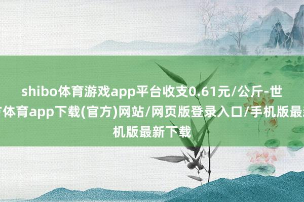 shibo体育游戏app平台收支0.61元/公斤-世博官方体育app下载(官方)网站/网页版登录入口/手机版最新下载