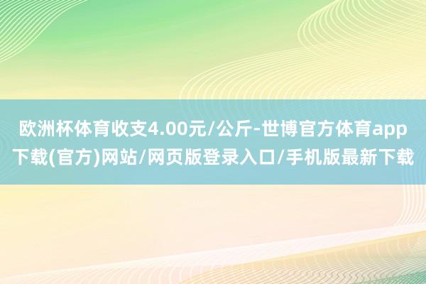 欧洲杯体育收支4.00元/公斤-世博官方体育app下载(官方)网站/网页版登录入口/手机版最新下载