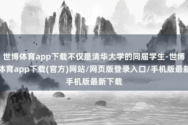 世博体育app下载不仅是清华大学的同届学生-世博官方体育app下载(官方)网站/网页版登录入口/手机版最新下载