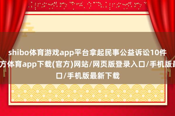 shibo体育游戏app平台拿起民事公益诉讼10件-世博官方体育app下载(官方)网站/网页版登录入口/手机版最新下载