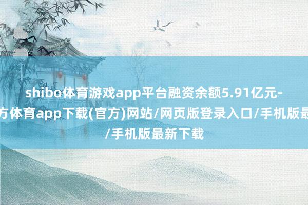 shibo体育游戏app平台融资余额5.91亿元-世博官方体育app下载(官方)网站/网页版登录入口/手机版最新下载