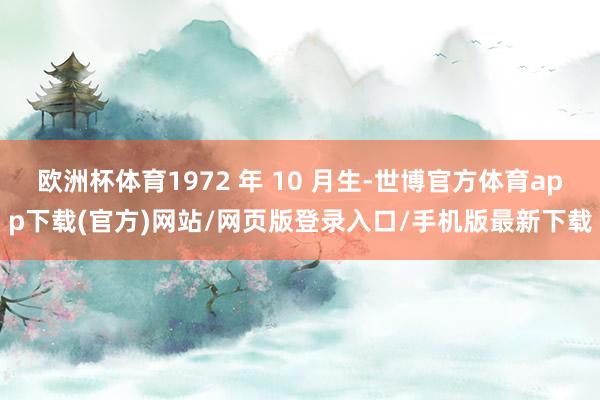 欧洲杯体育1972 年 10 月生-世博官方体育app下载(官方)网站/网页版登录入口/手机版最新下载