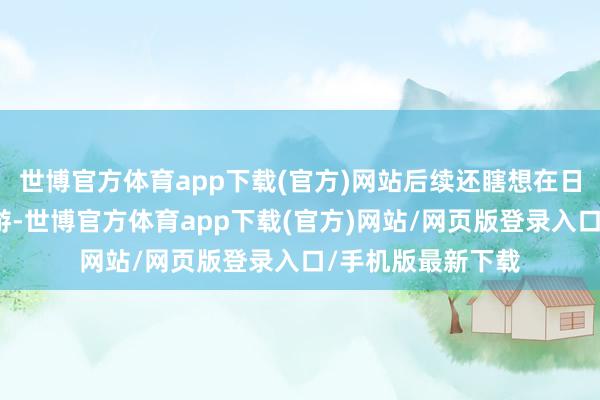 世博官方体育app下载(官方)网站后续还瞎想在日本的多个城市翱游-世博官方体育app下载(官方)网站/网页版登录入口/手机版最新下载