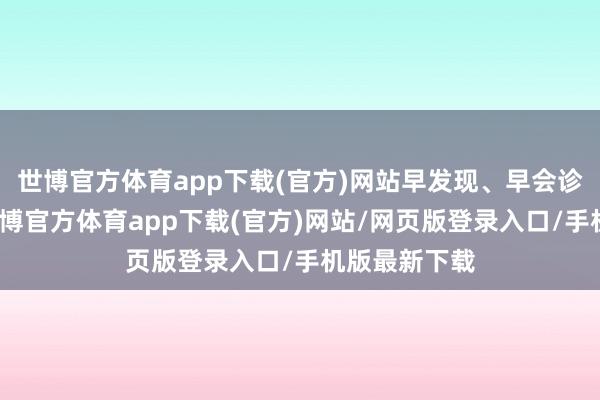 世博官方体育app下载(官方)网站早发现、早会诊、早调理-世博官方体育app下载(官方)网站/网页版登录入口/手机版最新下载