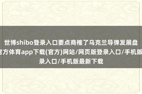 世博shibo登录入口要点商榷了乌克兰导弹发展盘算-世博官方体育app下载(官方)网站/网页版登录入口/手机版最新下载