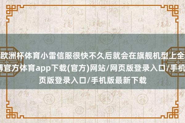 欧洲杯体育小雷信服很快不久后就会在旗舰机型上全面铺开-世博官方体育app下载(官方)网站/网页版登录入口/手机版最新下载