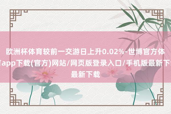 欧洲杯体育较前一交游日上升0.02%-世博官方体育app下载(官方)网站/网页版登录入口/手机版最新下载