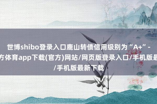 世博shibo登录入口鹿山转债信用级别为“A+”-世博官方体育app下载(官方)网站/网页版登录入口/手机版最新下载