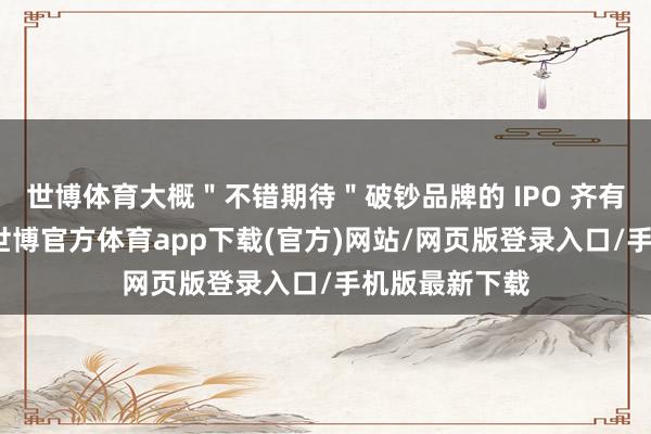 世博体育大概＂不错期待＂破钞品牌的 IPO 齐有所＂解冻＂-世博官方体育app下载(官方)网站/网页版登录入口/手机版最新下载