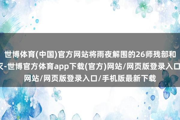 世博体育(中国)官方网站将雨夜解围的26师残部和快速纵队尽数歼灭-世博官方体育app下载(官方)网站/网页版登录入口/手机版最新下载