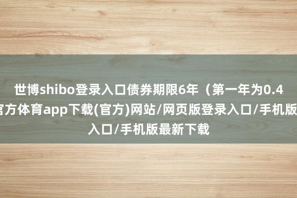 世博shibo登录入口债券期限6年（第一年为0.4%-世博官方体育app下载(官方)网站/网页版登录入口/手机版最新下载