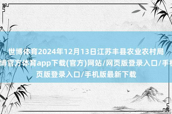 世博体育2024年12月13日江苏丰县农业农村局价钱行情-世博官方体育app下载(官方)网站/网页版登录入口/手机版最新下载