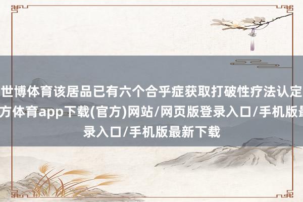 世博体育该居品已有六个合乎症获取打破性疗法认定-世博官方体育app下载(官方)网站/网页版登录入口/手机版最新下载