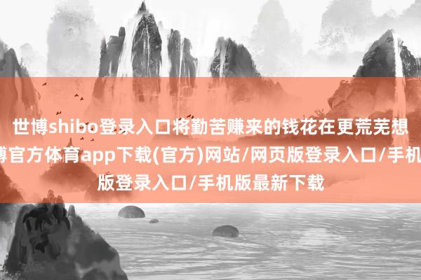 世博shibo登录入口将勤苦赚来的钱花在更荒芜想的地点-世博官方体育app下载(官方)网站/网页版登录入口/手机版最新下载