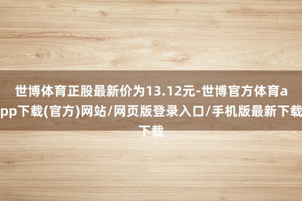 世博体育正股最新价为13.12元-世博官方体育app下载(官方)网站/网页版登录入口/手机版最新下载