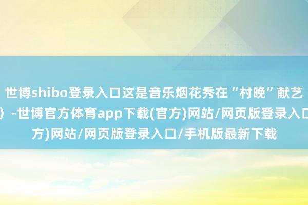 世博shibo登录入口这是音乐烟花秀在“村晚”献艺(2024年2月3日)-世博官方体育app下载(官方)网站/网页版登录入口/手机版最新下载