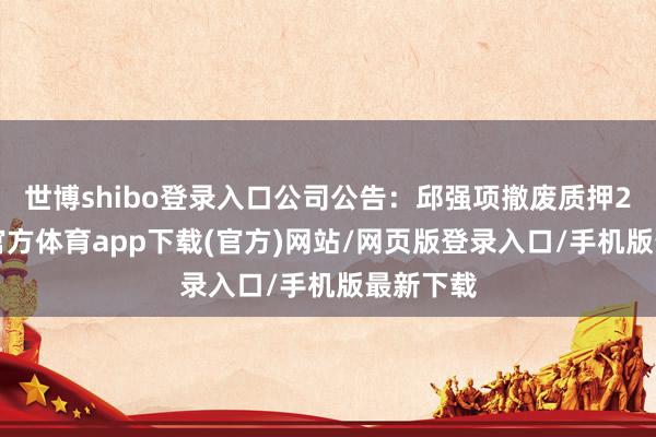 世博shibo登录入口公司公告：邱强项撤废质押28-世博官方体育app下载(官方)网站/网页版登录入口/手机版最新下载