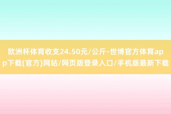 欧洲杯体育收支24.50元/公斤-世博官方体育app下载(官方)网站/网页版登录入口/手机版最新下载