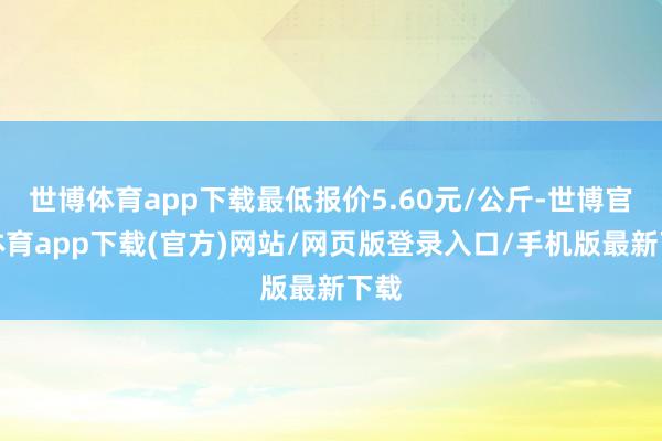 世博体育app下载最低报价5.60元/公斤-世博官方体育app下载(官方)网站/网页版登录入口/手机版最新下载