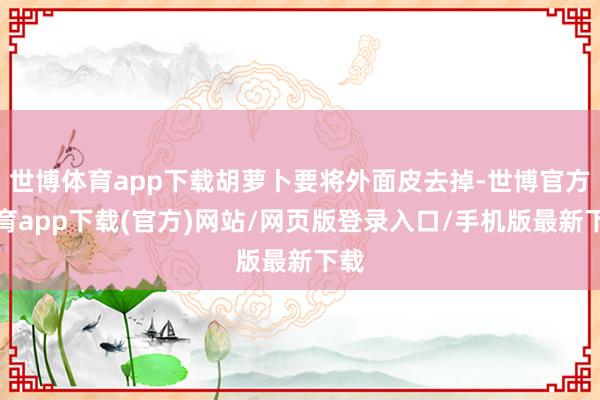 世博体育app下载胡萝卜要将外面皮去掉-世博官方体育app下载(官方)网站/网页版登录入口/手机版最新下载