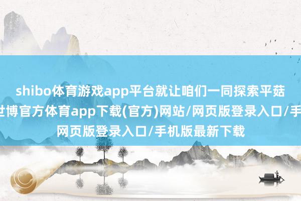 shibo体育游戏app平台就让咱们一同探索平菇的烹调艺术-世博官方体育app下载(官方)网站/网页版登录入口/手机版最新下载
