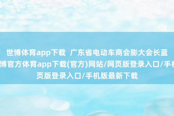 世博体育app下载 广东省电动车商会膨大会长蓝世有指出-世博官方体育app下载(官方)网站/网页版登录入口/手机版最新下载