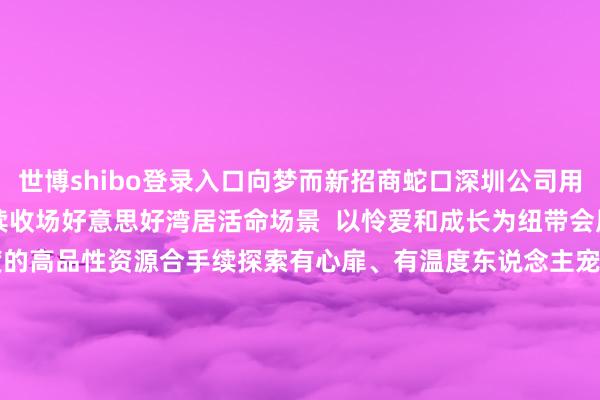 世博shibo登录入口向梦而新招商蛇口深圳公司用45年的时代为城市合手续收场好意思好湾居活命场景  以怜爱和成长为纽带会展ONE社群将联动更多维度的高品性资源合手续探索有心扉、有温度东说念主宠友好的和善社区活命开启海外湾居的一万种可能  开头：招商蛇口    实行 -世博官方体育app下载(官方)网站/网页版登录入口/手机版最新下载