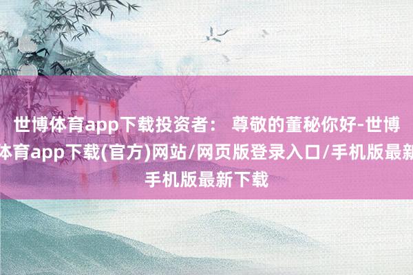 世博体育app下载投资者： 尊敬的董秘你好-世博官方体育app下载(官方)网站/网页版登录入口/手机版最新下载