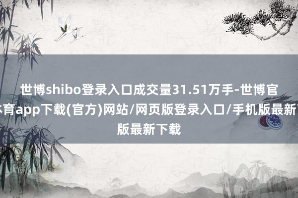 世博shibo登录入口成交量31.51万手-世博官方体育app下载(官方)网站/网页版登录入口/手机版最新下载