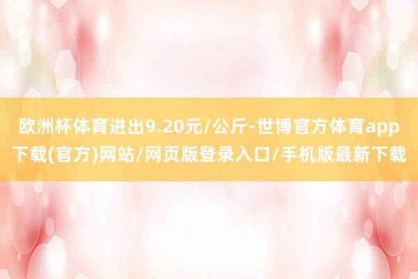 欧洲杯体育进出9.20元/公斤-世博官方体育app下载(官方)网站/网页版登录入口/手机版最新下载