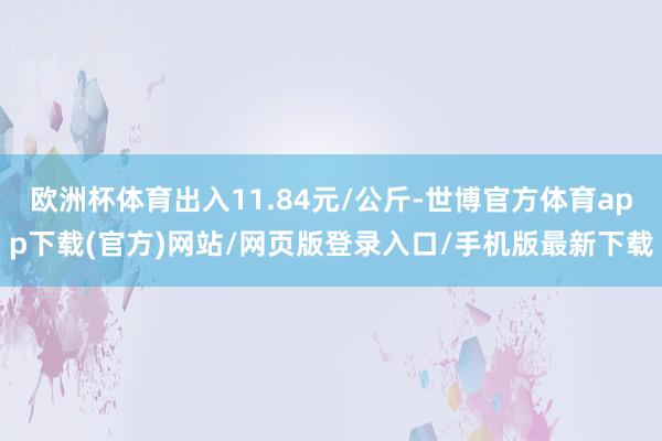 欧洲杯体育出入11.84元/公斤-世博官方体育app下载(官方)网站/网页版登录入口/手机版最新下载