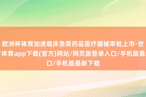 欧洲杯体育加速临床急需药品医疗器械审批上市-世博官方体育app下载(官方)网站/网页版登录入口/手机版最新下载