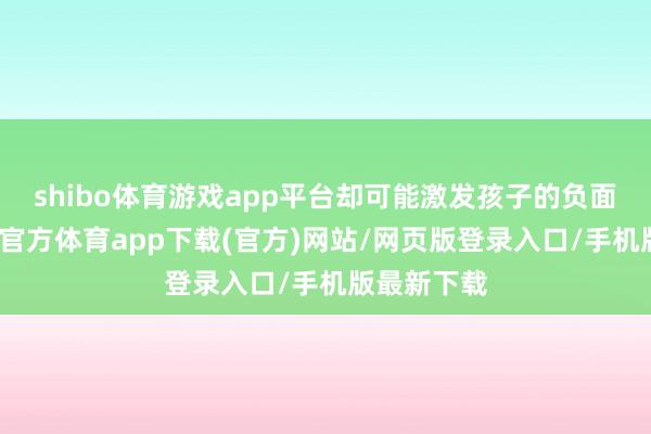 shibo体育游戏app平台却可能激发孩子的负面情谊-世博官方体育app下载(官方)网站/网页版登录入口/手机版最新下载