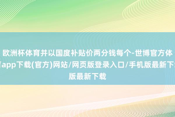 欧洲杯体育并以国度补贴价两分钱每个-世博官方体育app下载(官方)网站/网页版登录入口/手机版最新下载